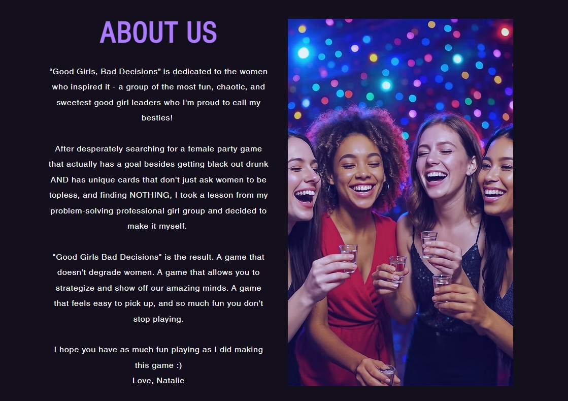 About Us Section: Good Girls Bad Decisions is dedicated to the women who 	inspired it, a group of the most fun, chaotic, and sweetest good girl leaders 	who I'm proud to call my besties! After desperately searching for a female 	party game that actually has a goal besides getting black out drunk and has 	unique cards that don't just ask women to be topless, and finding nothing, I 	took a lesson from my problem-solving professional girl group and decided to 	make it myself. Good Girls Bad Decisions is the result. A game that doesn't 	degrade women. A game that allows you to strategize and show off our amazing 	minds. A game that feels easy to pick up, and so much fun you don't stop 	playing. I hope you have as much fun playing as I did making this game smiley 	face. Love, Natalie.