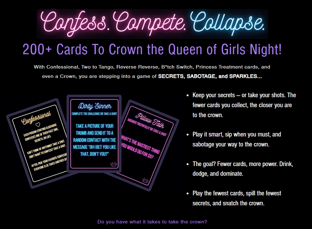 Confess. Compete. Collapse. 200+ Cards to Crown the Queen of Bad Decisions. 	With Confessional, Two to Tango, Reverse Reverse, B*tch Switch, Princess 	Treatment cards, and even a Crown, you are stepping into a game of secrets, 	sabotage, and sparkles. Keep you secrets - or take your shots. The fewer cards 	you collect, the closer you are to the crown. Play it smart, sip when you 	must, and sabotage your way to the crown. The goal? Fewer cards, more power. 	Drink, dodge, dominate. Play the fewest cards, spill the fewest secrets, and 	snatch the crown! Card 1: Confessional Card example. Card 2: Dirty Sinner dare 	card example. Card 3: Pillow Talk truth card example. Do you have what it 	takes to take the crown?