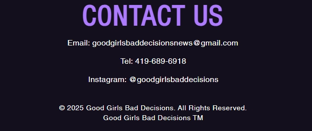 Contact Section: Email: goodgirlsbaddecisionsnews@gmail.com. Telephone: 419-689-6918. Instagram: @goodgirlsbaddecisions. Copyright 2025 Good Girls Bad Decisions. All Rights Reserved. Good Girls Bad Decisions TM