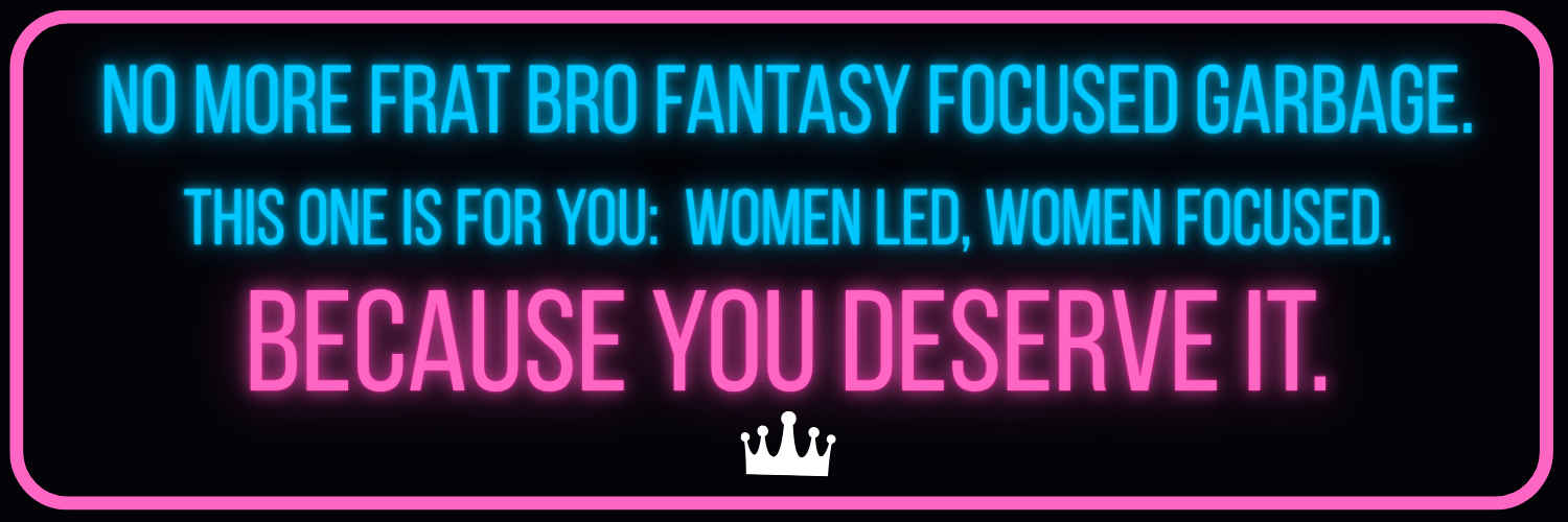 No More Frat Bro Fantasy Focused Garbage. This one is for you. Women led, women focused. Because you 	deserve it.